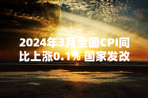 2024年3月全国CPI同比上涨0.1% 国家发改委部署民生商品保供稳价工作