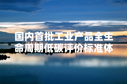 国内首批工业产品全生命周期低碳评价标准体系启动编制