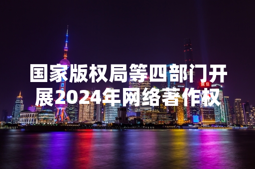 国家版权局等四部门开展2024年网络著作权保护专项整治 已办结侵权案件127件