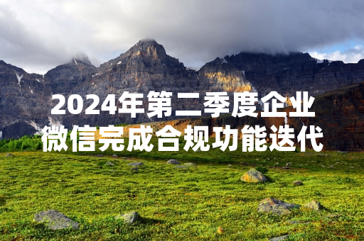 2024年第二季度企业微信完成合规功能迭代 相关运营数据同步披露