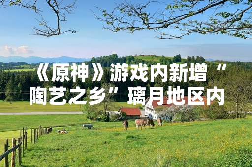 《原神》游戏内新增“陶艺之乡”璃月地区内容 引发玩家探索与讨论