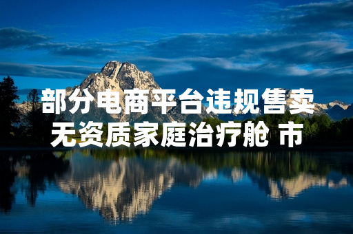部分电商平台违规售卖无资质家庭治疗舱 市场监管部门启动全渠道核查处置