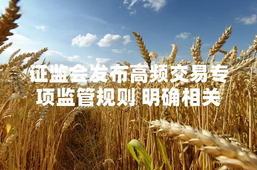 证监会发布高频交易专项监管规则 明确相关交易主体备案要求