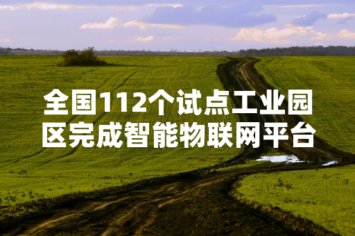全国112个试点工业园区完成智能物联网平台接入 工信部门启动运行监测