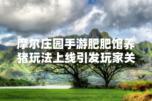 摩尔庄园手游肥肥馆养猪玩法上线引发玩家关注