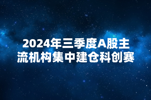2024年三季度A股主流机构集中建仓科创赛道个股 相关持仓数据已完成公开披露