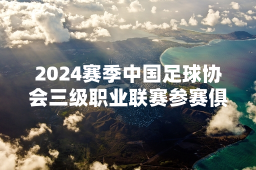 2024赛季中国足球协会三级职业联赛参赛俱乐部名单正式公布