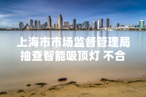 上海市市场监督管理局抽查智能吸顶灯 不合格产品处置进展公布