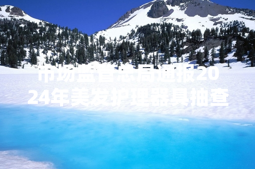 市场监管总局通报2024年美发护理器具抽查 19批次不合格卷发棒被要求下架召回