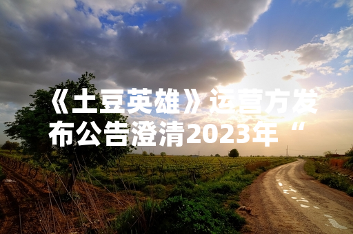 《土豆英雄》运营方发布公告澄清2023年“真实有效”兑换码问题