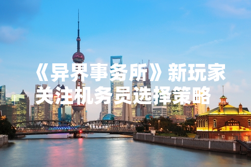 《异界事务所》新玩家关注机务员选择策略 官方未发布角色强度指南