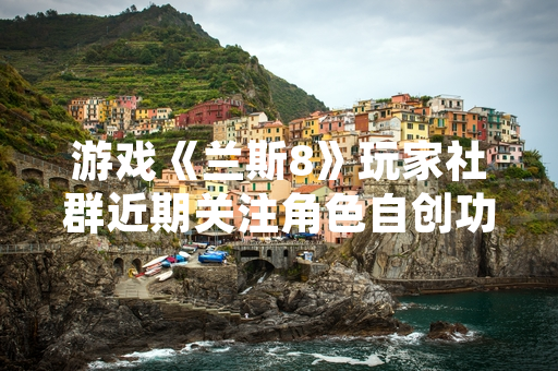 游戏《兰斯8》玩家社群近期关注角色自创功能相关攻略需求