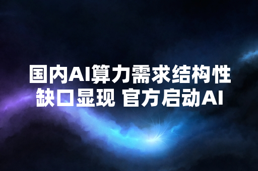 国内AI算力需求结构性缺口显现 官方启动AI算力基础设施扩容试点
