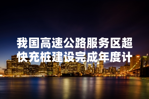 我国高速公路服务区超快充桩建设完成年度计划逾六成