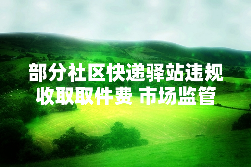 部分社区快递驿站违规收取取件费 市场监管部门开展专项核查整治