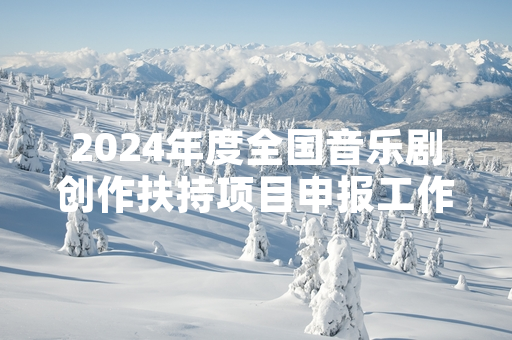 2024年度全国音乐剧创作扶持项目申报工作启动 首批拟扶持12个创作项目