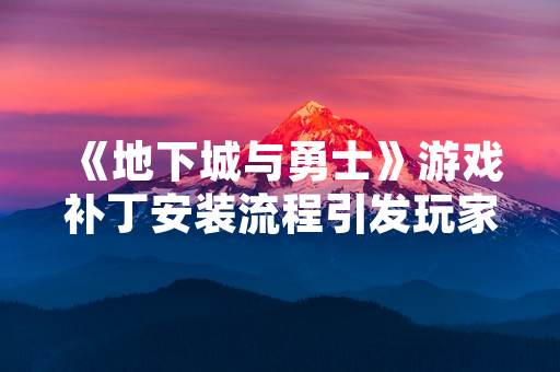 《地下城与勇士》游戏补丁安装流程引发玩家社区关注