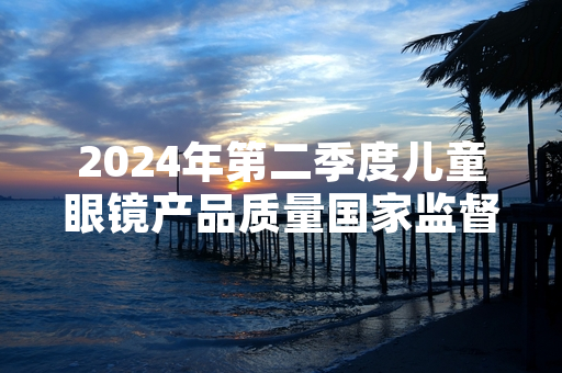 2024年第二季度儿童眼镜产品质量国家监督抽查完成 12批次不合格产品已全部下架