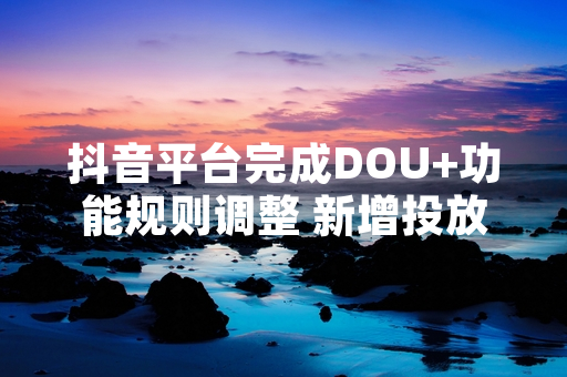 抖音平台完成DOU+功能规则调整 新增投放明细查询及差额自动退款功能
