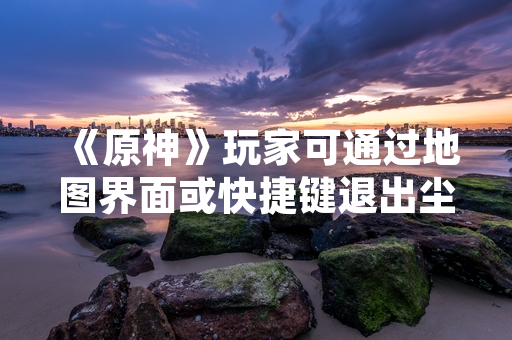 《原神》玩家可通过地图界面或快捷键退出尘歌壶系统