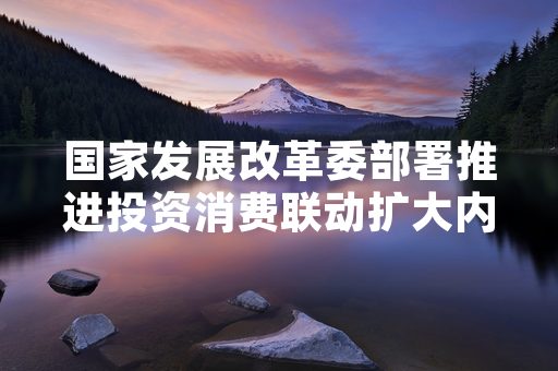 国家发展改革委部署推进投资消费联动扩大内需相关工作