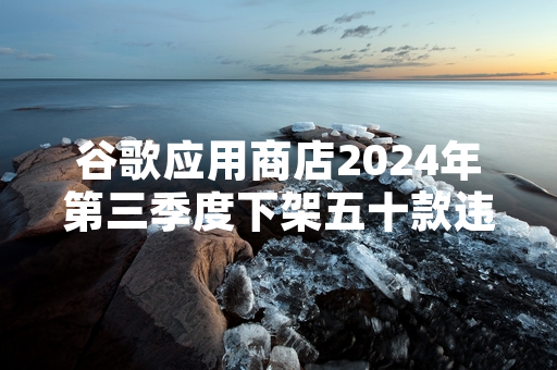 谷歌应用商店2024年第三季度下架五十款违规应用