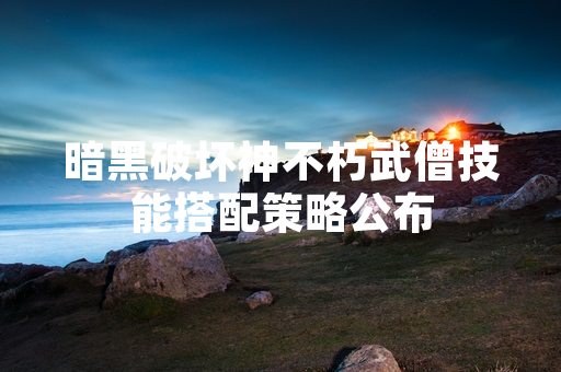 暗黑破坏神不朽武僧技能搭配策略公布