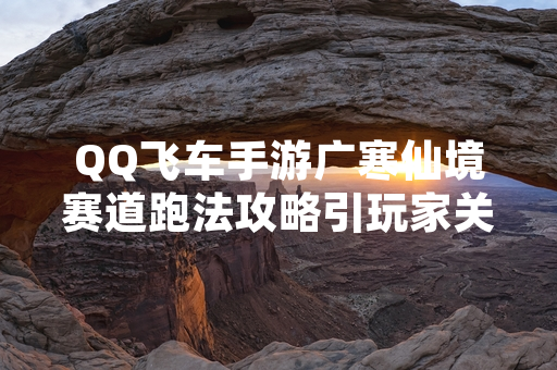 QQ飞车手游广寒仙境赛道跑法攻略引玩家关注