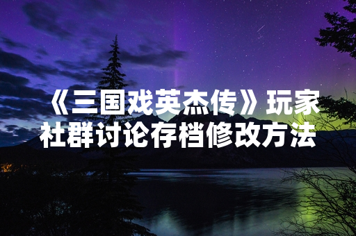 《三国戏英杰传》玩家社群讨论存档修改方法 厂商未回应功能需求