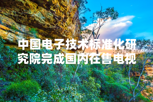 中国电子技术标准化研究院完成国内在售电视尺寸专项抽检 官方发布检测处置结果