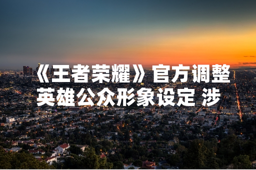 《王者荣耀》官方调整英雄公众形象设定 涉及3名角色美术与语音更新