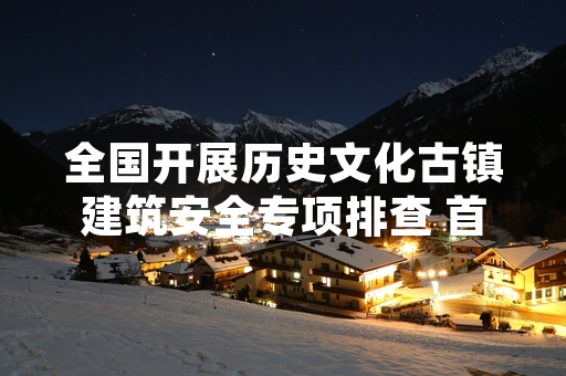 全国开展历史文化古镇建筑安全专项排查 首批127处重大隐患完成整改