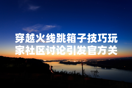 穿越火线跳箱子技巧玩家社区讨论引发官方关注