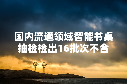 国内流通领域智能书桌抽检检出16批次不合格 市场监管部门已开展处置