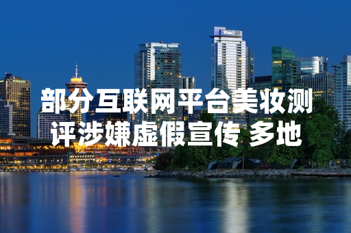 部分互联网平台美妆测评涉嫌虚假宣传 多地市场监管部门开展专项排查