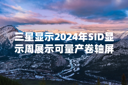 三星显示2024年SID显示周展示可量产卷轴屏原型产品 公布2026年量产计划