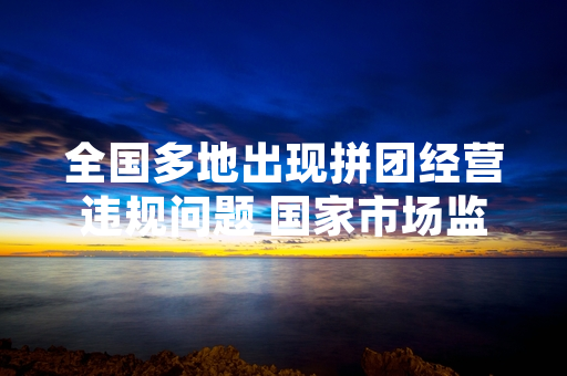 全国多地出现拼团经营违规问题 国家市场监管总局启动专项整治行动