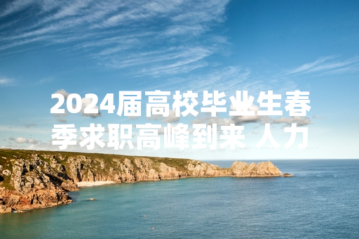 2024届高校毕业生春季求职高峰到来 人力资源和社会保障部启动专项整治行动