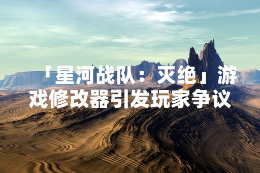 「星河战队：灭绝」游戏修改器引发玩家争议，官方发布反作弊措施公告