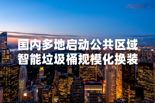 国内多地启动公共区域智能垃圾桶规模化换装 首批设备已完成点位布设
