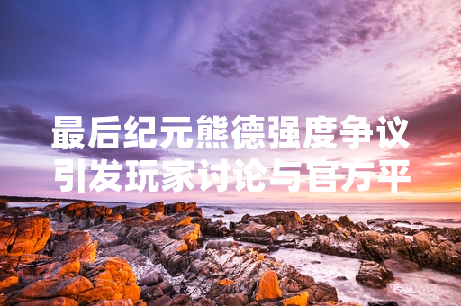 最后纪元熊德强度争议引发玩家讨论与官方平衡性调整