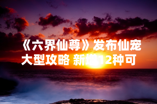 《六界仙尊》发布仙宠大型攻略 新增12种可培养灵兽与5大战斗体系