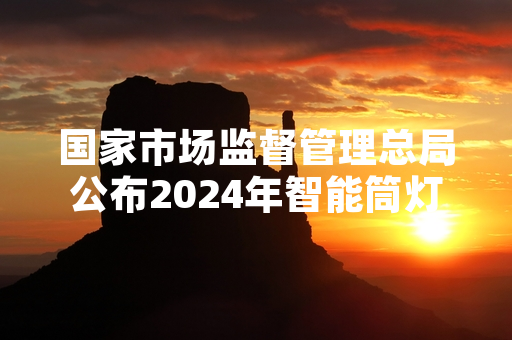 国家市场监督管理总局公布2024年智能筒灯质量抽查结果 责令不合格产品下架召回
