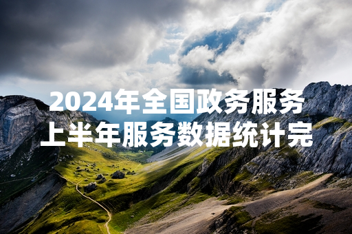 2024年全国政务服务上半年服务数据统计完成 结果已向社会公开