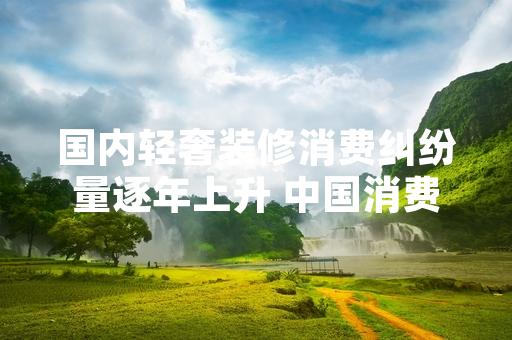 国内轻奢装修消费纠纷量逐年上升 中国消费者协会发布专项消费提示