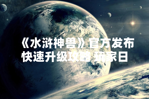 《水浒神兽》官方发布快速升级攻略 玩家日均等级提升效率提高23%