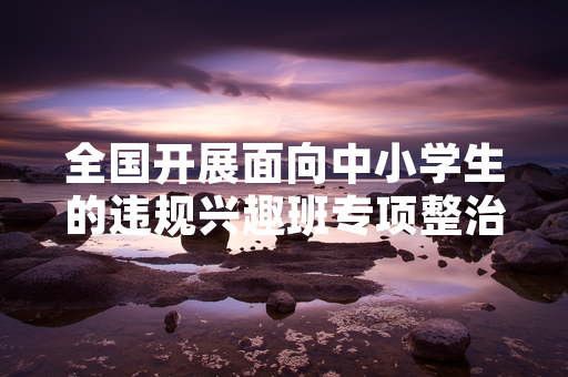 全国开展面向中小学生的违规兴趣班专项整治 首轮摸排工作已完成