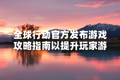全球行动官方发布游戏攻略指南以提升玩家游戏体验