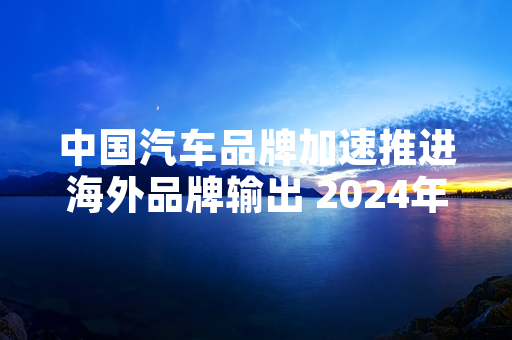 中国汽车品牌加速推进海外品牌输出 2024年一季度出口规模创同期新高