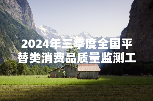 2024年三季度全国平替类消费品质量监测工作完成 127批次不合格商品已下架
